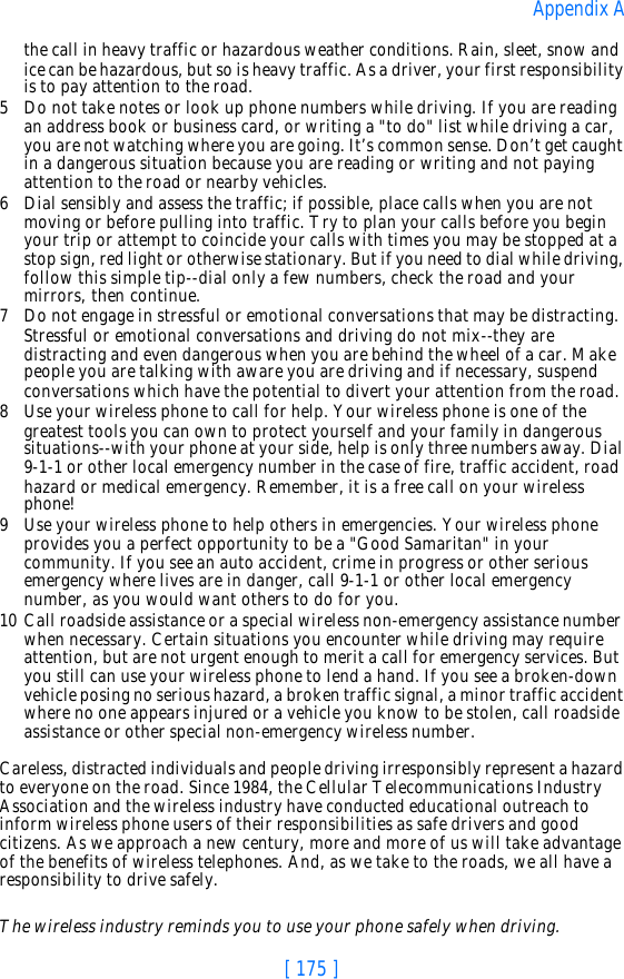[ 175 ]Appendix Athe call in heavy traffic or hazardous weather conditions. Rain, sleet, snow and ice can be hazardous, but so is heavy traffic. As a driver, your first responsibility is to pay attention to the road.5Do not take notes or look up phone numbers while driving. If you are reading an address book or business card, or writing a &quot;to do&quot; list while driving a car, you are not watching where you are going. It’s common sense. Don’t get caught in a dangerous situation because you are reading or writing and not paying attention to the road or nearby vehicles.6Dial sensibly and assess the traffic; if possible, place calls when you are not moving or before pulling into traffic. Try to plan your calls before you begin your trip or attempt to coincide your calls with times you may be stopped at a stop sign, red light or otherwise stationary. But if you need to dial while driving, follow this simple tip--dial only a few numbers, check the road and your mirrors, then continue.7Do not engage in stressful or emotional conversations that may be distracting. Stressful or emotional conversations and driving do not mix--they are distracting and even dangerous when you are behind the wheel of a car. Make people you are talking with aware you are driving and if necessary, suspend conversations which have the potential to divert your attention from the road.8Use your wireless phone to call for help. Your wireless phone is one of the greatest tools you can own to protect yourself and your family in dangerous situations--with your phone at your side, help is only three numbers away. Dial 9-1-1 or other local emergency number in the case of fire, traffic accident, road hazard or medical emergency. Remember, it is a free call on your wireless phone!9Use your wireless phone to help others in emergencies. Your wireless phone provides you a perfect opportunity to be a &quot;Good Samaritan&quot; in your community. If you see an auto accident, crime in progress or other serious emergency where lives are in danger, call 9-1-1 or other local emergency number, as you would want others to do for you.10 Call roadside assistance or a special wireless non-emergency assistance number when necessary. Certain situations you encounter while driving may require attention, but are not urgent enough to merit a call for emergency services. But you still can use your wireless phone to lend a hand. If you see a broken-down vehicle posing no serious hazard, a broken traffic signal, a minor traffic accident where no one appears injured or a vehicle you know to be stolen, call roadside assistance or other special non-emergency wireless number.Careless, distracted individuals and people driving irresponsibly represent a hazard to everyone on the road. Since 1984, the Cellular Telecommunications Industry Association and the wireless industry have conducted educational outreach to inform wireless phone users of their responsibilities as safe drivers and good citizens. As we approach a new century, more and more of us will take advantage of the benefits of wireless telephones. And, as we take to the roads, we all have a responsibility to drive safely.The wireless industry reminds you to use your phone safely when driving.