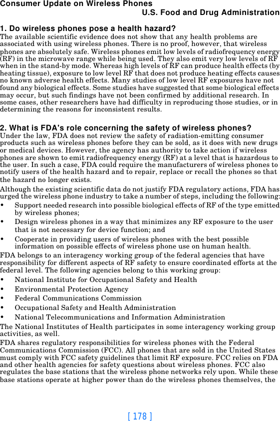 [ 178 ]Consumer Update on Wireless PhonesU.S. Food and Drug Administration1. Do wireless phones pose a health hazard?The available scientific evidence does not show that any health problems are associated with using wireless phones. There is no proof, however, that wireless phones are absolutely safe. Wireless phones emit low levels of radiofrequency energy (RF) in the microwave range while being used. They also emit very low levels of RF when in the stand-by mode. Whereas high levels of RF can produce health effects (by heating tissue), exposure to low level RF that does not produce heating effects causes no known adverse health effects. Many studies of low level RF exposures have not found any biological effects. Some studies have suggested that some biological effects may occur, but such findings have not been confirmed by additional research. In some cases, other researchers have had difficulty in reproducing those studies, or in determining the reasons for inconsistent results.2. What is FDA&apos;s role concerning the safety of wireless phones?Under the law, FDA does not review the safety of radiation-emitting consumer products such as wireless phones before they can be sold, as it does with new drugs or medical devices. However, the agency has authority to take action if wireless phones are shown to emit radiofrequency energy (RF) at a level that is hazardous to the user. In such a case, FDA could require the manufacturers of wireless phones to notify users of the health hazard and to repair, replace or recall the phones so that the hazard no longer exists.Although the existing scientific data do not justify FDA regulatory actions, FDA has urged the wireless phone industry to take a number of steps, including the following:•Support needed research into possible biological effects of RF of the type emitted by wireless phones;•Design wireless phones in a way that minimizes any RF exposure to the user that is not necessary for device function; and•Cooperate in providing users of wireless phones with the best possible information on possible effects of wireless phone use on human health.FDA belongs to an interagency working group of the federal agencies that have responsibility for different aspects of RF safety to ensure coordinated efforts at the federal level. The following agencies belong to this working group:•National Institute for Occupational Safety and Health•Environmental Protection Agency•Federal Communications Commission•Occupational Safety and Health Administration•National Telecommunications and Information AdministrationThe National Institutes of Health participates in some interagency working group activities, as well.FDA shares regulatory responsibilities for wireless phones with the Federal Communications Commission (FCC). All phones that are sold in the United States must comply with FCC safety guidelines that limit RF exposure. FCC relies on FDA and other health agencies for safety questions about wireless phones. FCC also regulates the base stations that the wireless phone networks rely upon. While these base stations operate at higher power than do the wireless phones themselves, the 