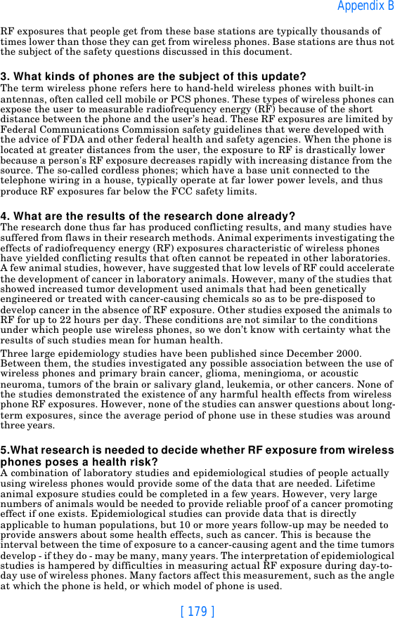 [ 179 ]Appendix BRF exposures that people get from these base stations are typically thousands of times lower than those they can get from wireless phones. Base stations are thus not the subject of the safety questions discussed in this document.3. What kinds of phones are the subject of this update?The term wireless phone refers here to hand-held wireless phones with built-in antennas, often called cell mobile or PCS phones. These types of wireless phones can expose the user to measurable radiofrequency energy (RF) because of the short distance between the phone and the user’s head. These RF exposures are limited by Federal Communications Commission safety guidelines that were developed with the advice of FDA and other federal health and safety agencies. When the phone is located at greater distances from the user, the exposure to RF is drastically lower because a person&apos;s RF exposure decreases rapidly with increasing distance from the source. The so-called cordless phones; which have a base unit connected to the telephone wiring in a house, typically operate at far lower power levels, and thus produce RF exposures far below the FCC safety limits.4. What are the results of the research done already?The research done thus far has produced conflicting results, and many studies have suffered from flaws in their research methods. Animal experiments investigating the effects of radiofrequency energy (RF) exposures characteristic of wireless phones have yielded conflicting results that often cannot be repeated in other laboratories. A few animal studies, however, have suggested that low levels of RF could accelerate the development of cancer in laboratory animals. However, many of the studies that showed increased tumor development used animals that had been genetically engineered or treated with cancer-causing chemicals so as to be pre-disposed to develop cancer in the absence of RF exposure. Other studies exposed the animals to RF for up to 22 hours per day. These conditions are not similar to the conditions under which people use wireless phones, so we don’t know with certainty what the results of such studies mean for human health.Three large epidemiology studies have been published since December 2000. Between them, the studies investigated any possible association between the use of wireless phones and primary brain cancer, glioma, meningioma, or acoustic neuroma, tumors of the brain or salivary gland, leukemia, or other cancers. None of the studies demonstrated the existence of any harmful health effects from wireless phone RF exposures. However, none of the studies can answer questions about long-term exposures, since the average period of phone use in these studies was around three years.5.What research is needed to decide whether RF exposure from wireless phones poses a health risk?A combination of laboratory studies and epidemiological studies of people actually using wireless phones would provide some of the data that are needed. Lifetime animal exposure studies could be completed in a few years. However, very large numbers of animals would be needed to provide reliable proof of a cancer promoting effect if one exists. Epidemiological studies can provide data that is directly applicable to human populations, but 10 or more years follow-up may be needed to provide answers about some health effects, such as cancer. This is because the interval between the time of exposure to a cancer-causing agent and the time tumors develop - if they do - may be many, many years. The interpretation of epidemiological studies is hampered by difficulties in measuring actual RF exposure during day-to-day use of wireless phones. Many factors affect this measurement, such as the angle at which the phone is held, or which model of phone is used.