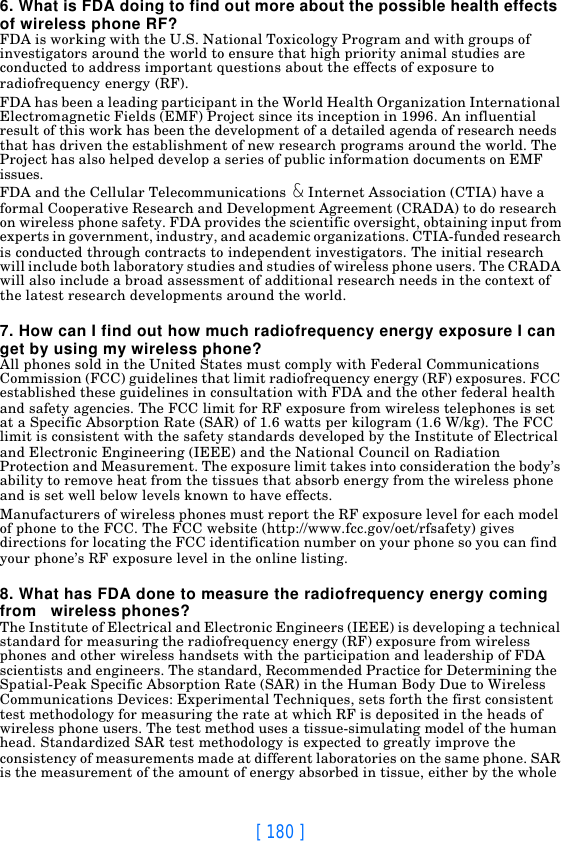 [ 180 ]6. What is FDA doing to find out more about the possible health effects of wireless phone RF?FDA is working with the U.S. National Toxicology Program and with groups of investigators around the world to ensure that high priority animal studies are conducted to address important questions about the effects of exposure to radiofrequency energy (RF).FDA has been a leading participant in the World Health Organization International Electromagnetic Fields (EMF) Project since its inception in 1996. An influential result of this work has been the development of a detailed agenda of research needs that has driven the establishment of new research programs around the world. The Project has also helped develop a series of public information documents on EMF issues.FDA and the Cellular Telecommunications &amp; Internet Association (CTIA) have a formal Cooperative Research and Development Agreement (CRADA) to do research on wireless phone safety. FDA provides the scientific oversight, obtaining input from experts in government, industry, and academic organizations. CTIA-funded research is conducted through contracts to independent investigators. The initial research will include both laboratory studies and studies of wireless phone users. The CRADA will also include a broad assessment of additional research needs in the context of the latest research developments around the world.7. How can I find out how much radiofrequency energy exposure I can get by using my wireless phone?All phones sold in the United States must comply with Federal Communications Commission (FCC) guidelines that limit radiofrequency energy (RF) exposures. FCC established these guidelines in consultation with FDA and the other federal health and safety agencies. The FCC limit for RF exposure from wireless telephones is set at a Specific Absorption Rate (SAR) of 1.6 watts per kilogram (1.6 W/kg). The FCC limit is consistent with the safety standards developed by the Institute of Electrical and Electronic Engineering (IEEE) and the National Council on Radiation Protection and Measurement. The exposure limit takes into consideration the body’s ability to remove heat from the tissues that absorb energy from the wireless phone and is set well below levels known to have effects.Manufacturers of wireless phones must report the RF exposure level for each model of phone to the FCC. The FCC website (http://www.fcc.gov/oet/rfsafety) gives directions for locating the FCC identification number on your phone so you can find your phone’s RF exposure level in the online listing.8. What has FDA done to measure the radiofrequency energy coming from   wireless phones?The Institute of Electrical and Electronic Engineers (IEEE) is developing a technical standard for measuring the radiofrequency energy (RF) exposure from wireless phones and other wireless handsets with the participation and leadership of FDA scientists and engineers. The standard, Recommended Practice for Determining the Spatial-Peak Specific Absorption Rate (SAR) in the Human Body Due to Wireless Communications Devices: Experimental Techniques, sets forth the first consistent test methodology for measuring the rate at which RF is deposited in the heads of wireless phone users. The test method uses a tissue-simulating model of the human head. Standardized SAR test methodology is expected to greatly improve the consistency of measurements made at different laboratories on the same phone. SAR is the measurement of the amount of energy absorbed in tissue, either by the whole 