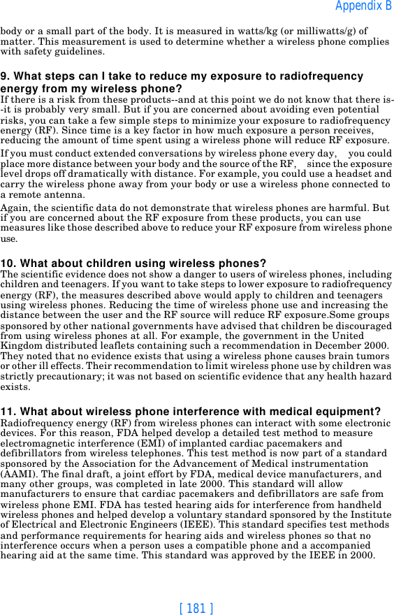 [ 181 ]Appendix Bbody or a small part of the body. It is measured in watts/kg (or milliwatts/g) of matter. This measurement is used to determine whether a wireless phone complies with safety guidelines.9. What steps can I take to reduce my exposure to radiofrequency energy from my wireless phone?If there is a risk from these products--and at this point we do not know that there is--it is probably very small. But if you are concerned about avoiding even potential risks, you can take a few simple steps to minimize your exposure to radiofrequency energy (RF). Since time is a key factor in how much exposure a person receives, reducing the amount of time spent using a wireless phone will reduce RF exposure.If you must conduct extended conversations by wireless phone every day,     you could place more distance between your body and the source of the RF,     since the exposure level drops off dramatically with distance. For example, you could use a headset and carry the wireless phone away from your body or use a wireless phone connected to a remote antenna.Again, the scientific data do not demonstrate that wireless phones are harmful. But if you are concerned about the RF exposure from these products, you can use measures like those described above to reduce your RF exposure from wireless phone use.10. What about children using wireless phones?The scientific evidence does not show a danger to users of wireless phones, including children and teenagers. If you want to take steps to lower exposure to radiofrequency energy (RF), the measures described above would apply to children and teenagers using wireless phones. Reducing the time of wireless phone use and increasing the distance between the user and the RF source will reduce RF exposure.Some groups sponsored by other national governments have advised that children be discouraged from using wireless phones at all. For example, the government in the United Kingdom distributed leaflets containing such a recommendation in December 2000. They noted that no evidence exists that using a wireless phone causes brain tumors or other ill effects. Their recommendation to limit wireless phone use by children was strictly precautionary; it was not based on scientific evidence that any health hazard exists.11. What about wireless phone interference with medical equipment?Radiofrequency energy (RF) from wireless phones can interact with some electronic devices. For this reason, FDA helped develop a detailed test method to measure electromagnetic interference (EMI) of implanted cardiac pacemakers and defibrillators from wireless telephones. This test method is now part of a standard sponsored by the Association for the Advancement of Medical instrumentation (AAMI). The final draft, a joint effort by FDA, medical device manufacturers, and many other groups, was completed in late 2000. This standard will allow manufacturers to ensure that cardiac pacemakers and defibrillators are safe from wireless phone EMI. FDA has tested hearing aids for interference from handheld wireless phones and helped develop a voluntary standard sponsored by the Institute of Electrical and Electronic Engineers (IEEE). This standard specifies test methods and performance requirements for hearing aids and wireless phones so that no interference occurs when a person uses a compatible phone and a accompanied hearing aid at the same time. This standard was approved by the IEEE in 2000.