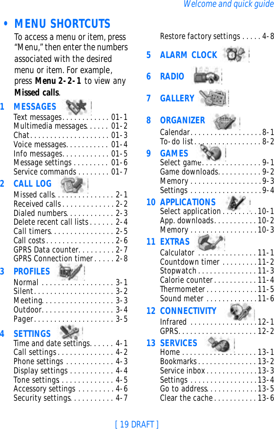 [ 19 DRAFT ]Welcome and quick guide • MENU SHORTCUTSTo access a menu or item, press “Menu,” then enter the numbers associated with the desired menu or item. For example, press Menu 2-2-1 to view any Missed calls.1MESSAGES Text messages. . . . . . . . . . . . 01-1Multimedia messages. . . . . . 01-2Chat. . . . . . . . . . . . . . . . . . . . 01-3Voice messages. . . . . . . . . . . 01-4Info messages. . . . . . . . . . . . 01-5Message settings . . . . . . . . . 01-6Service commands . . . . . . . . 01-72CALL LOG Missed calls. . . . . . . . . . . . . . . 2-1Received calls. . . . . . . . . . . . . 2-2Dialed numbers. . . . . . . . . . . . 2-3Delete recent call lists. . . . . . 2-4Call timers. . . . . . . . . . . . . . . . 2-5Call costs. . . . . . . . . . . . . . . . . 2-6GPRS Data counter. . . . . . . . . 2-7GPRS Connection timer. . . . . 2-83PROFILES Normal . . . . . . . . . . . . . . . . . . 3-1Silent. . . . . . . . . . . . . . . . . . . . 3-2Meeting. . . . . . . . . . . . . . . . . . 3-3Outdoor. . . . . . . . . . . . . . . . . . 3-4Pager. . . . . . . . . . . . . . . . . . . . 3-54SETTINGS Time and date settings. . . . . . 4-1Call settings . . . . . . . . . . . . . . 4-2Phone settings . . . . . . . . . . . . 4-3Display settings . . . . . . . . . . . 4-4Tone settings. . . . . . . . . . . . . . 4-5Accessory settings . . . . . . . . . 4-6Security settings. . . . . . . . . . . 4-7Restore factory settings . . . . . 4-85ALARM CLOCK 6RADIO  7GALLERY 8ORGANIZER Calendar. . . . . . . . . . . . . . . . . . 8-1To-do list . . . . . . . . . . . . . . . . . 8-29GAMES Select game. . . . . . . . . . . . . . . 9-1Game downloads. . . . . . . . . . . 9-2Memory . . . . . . . . . . . . . . . . . . 9-3Settings . . . . . . . . . . . . . . . . . . 9-410 APPLICATIONS Select application. . . . . . . . .10-1App. downloads. . . . . . . . . . . 10-2Memory . . . . . . . . . . . . . . . . .10-311 EXTRAS Calculator . . . . . . . . . . . . . . . 11-1Countdown timer . . . . . . . . .11-2Stopwatch . . . . . . . . . . . . . . . 11-3Calorie counter . . . . . . . . . . . 11-4Thermometer. . . . . . . . . . . . .11-5Sound meter . . . . . . . . . . . . .11-612 CONNECTIVITY  Infrared . . . . . . . . . . . . . . . . .12-1GPRS. . . . . . . . . . . . . . . . . . . . 12-213 SERVICES        Home . . . . . . . . . . . . . . . . . . . 13-1Bookmarks. . . . . . . . . . . . . . . 13-2Service inbox. . . . . . . . . . . . .13-3Settings . . . . . . . . . . . . . . . . .13-4                        Go to address. . . . . . . . . . . . .13-5Clear the cache. . . . . . . . . . . 13-6