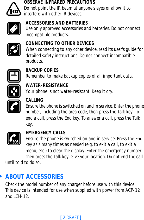 [ 2 DRAFT ]OBSERVE INFRARED PRECAUTIONSDo not point the IR beam at anyone’s eyes or allow it to interfere with other IR devices.ACCESSORIES AND BATTERIESUse only approved accessories and batteries. Do not connect incompatible products.CONNECTING TO OTHER DEVICESWhen connecting to any other device, read its user&apos;s guide for detailed safety instructions. Do not connect incompatible products.BACKUP COPIESRemember to make backup copies of all important data.WATER-RESISTANCEYour phone is not water-resistant. Keep it dry.CALLINGEnsure the phone is switched on and in service. Enter the phone number, including the area code, then press the Talk key. To end a call, press the End key. To answer a call, press the Talk key.EMERGENCY CALLSEnsure the phone is switched on and in service. Press the End key as s many times as needed (e.g. to exit a call, to exit a menu, etc.) to clear the display. Enter the emergency number, then press the Talk key. Give your location. Do not end the call until told to do so. • ABOUT ACCESSORIESCheck the model number of any charger before use with this device. This device is intended for use when supplied with power from ACP-12 and LCH-12.