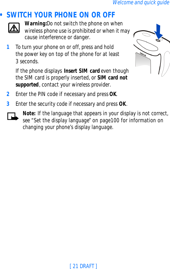 [ 21 DRAFT ]Welcome and quick guide • SWITCH YOUR PHONE ON OR OFFWarning:Do not switch the phone on when wireless phone use is prohibited or when it may cause interference or danger.1To turn your phone on or off, press and hold the power key on top of the phone for at least 3 seconds.If the phone displays Insert SIM card even though the SIM card is properly inserted, or SIM card not supported, contact your wireless provider.2Enter the PIN code if necessary and press OK.3Enter the security code if necessary and press OK.Note: If the language that appears in your display is not correct, see “Set the display language” on page100 for information on changing your phone’s display language.