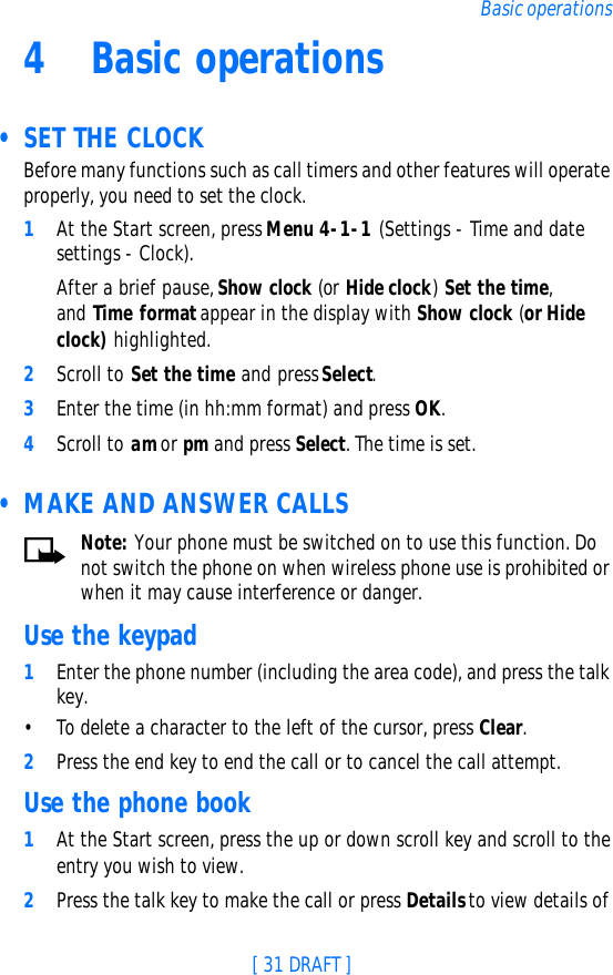 [ 31 DRAFT ]Basic operations4Basic operations • SET THE CLOCKBefore many functions such as call timers and other features will operate properly, you need to set the clock.1At the Start screen, press Menu 4-1-1 (Settings - Time and date settings - Clock). After a brief pause, Show clock (or Hide clock) Set the time, and  Time format appear in the display with Show clock (or Hide clock) highlighted.2Scroll to Set the time and press Select.3Enter the time (in hh:mm format) and press OK.4Scroll to am or pm and press Select. The time is set. • MAKE AND ANSWER CALLSNote: Your phone must be switched on to use this function. Do not switch the phone on when wireless phone use is prohibited or when it may cause interference or danger.Use the keypad1Enter the phone number (including the area code), and press the talk key.•To delete a character to the left of the cursor, press Clear.2Press the end key to end the call or to cancel the call attempt.Use the phone book1At the Start screen, press the up or down scroll key and scroll to the entry you wish to view.2Press the talk key to make the call or press Details to view details of 