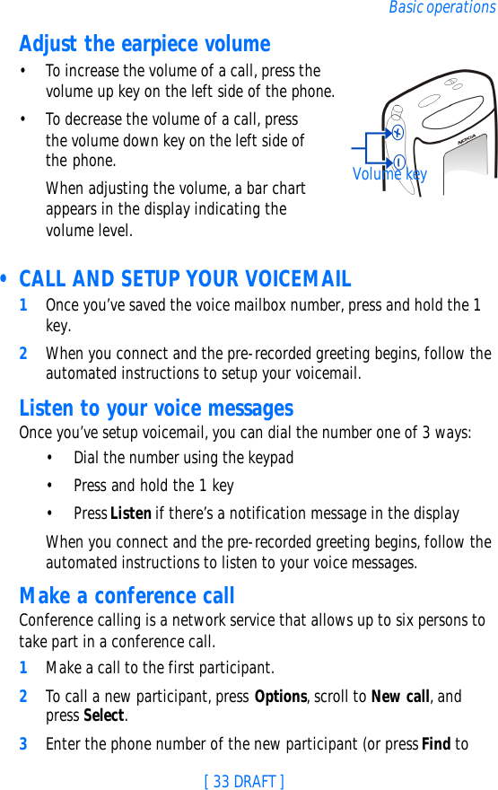 [ 33 DRAFT ]Basic operationsAdjust the earpiece volume•To increase the volume of a call, press the volume up key on the left side of the phone.•To decrease the volume of a call, press the volume down key on the left side of the phone. When adjusting the volume, a bar chart appears in the display indicating the volume level. • CALL AND SETUP YOUR VOICEMAIL1Once you’ve saved the voice mailbox number, press and hold the 1 key. 2When you connect and the pre-recorded greeting begins, follow the automated instructions to setup your voicemail.Listen to your voice messagesOnce you’ve setup voicemail, you can dial the number one of 3 ways:•Dial the number using the keypad•Press and hold the 1 key•Press Listen if there’s a notification message in the displayWhen you connect and the pre-recorded greeting begins, follow the automated instructions to listen to your voice messages.Make a conference callConference calling is a network service that allows up to six persons to take part in a conference call.1Make a call to the first participant.2To call a new participant, press Options, scroll to New call, and press Select.3Enter the phone number of the new participant (or press Find to Volume key