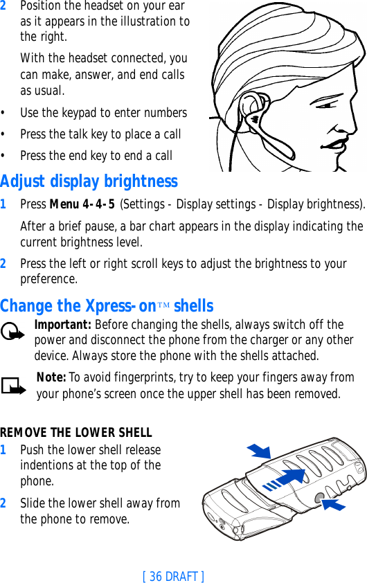[ 36 DRAFT ]2Position the headset on your ear as it appears in the illustration to the right.With the headset connected, you can make, answer, and end calls as usual.•Use the keypad to enter numbers•Press the talk key to place a call•Press the end key to end a callAdjust display brightness1Press Menu 4-4-5 (Settings - Display settings - Display brightness).After a brief pause, a bar chart appears in the display indicating the current brightness level.2Press the left or right scroll keys to adjust the brightness to your preference.Change the Xpress-onTM shellsImportant: Before changing the shells, always switch off the power and disconnect the phone from the charger or any other device. Always store the phone with the shells attached.Note: To avoid fingerprints, try to keep your fingers away from your phone’s screen once the upper shell has been removed.REMOVE THE LOWER SHELL1Push the lower shell release indentions at the top of the phone.2Slide the lower shell away from the phone to remove.