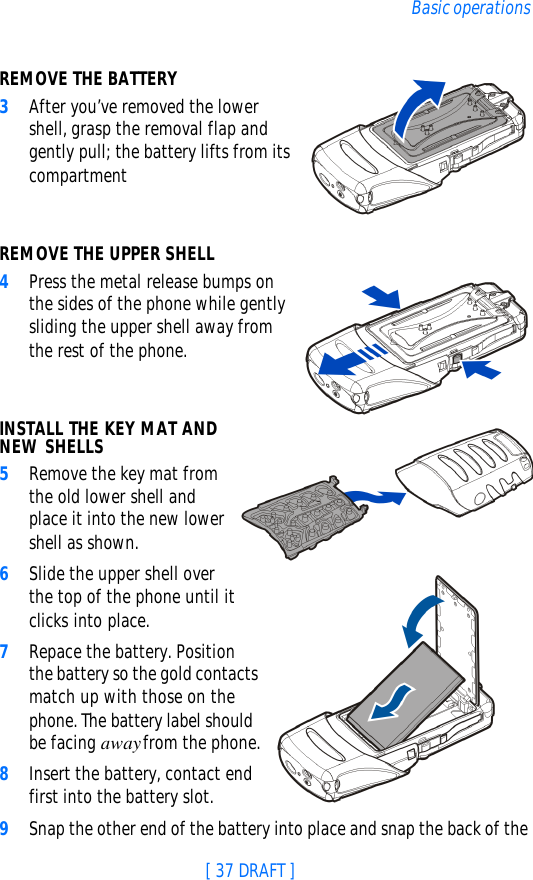 [ 37 DRAFT ]Basic operationsREMOVE THE BATTERY3After you’ve removed the lower shell, grasp the removal flap and gently pull; the battery lifts from its compartment REMOVE THE UPPER SHELL4Press the metal release bumps on the sides of the phone while gently sliding the upper shell away from the rest of the phone.INSTALL THE KEY MAT AND NEW SHELLS5Remove the key mat from the old lower shell and place it into the new lower shell as shown.6Slide the upper shell over the top of the phone until it clicks into place.7Repace the battery. Position the battery so the gold contacts match up with those on the phone. The battery label should be facing away from the phone.8Insert the battery, contact end first into the battery slot.9Snap the other end of the battery into place and snap the back of the 