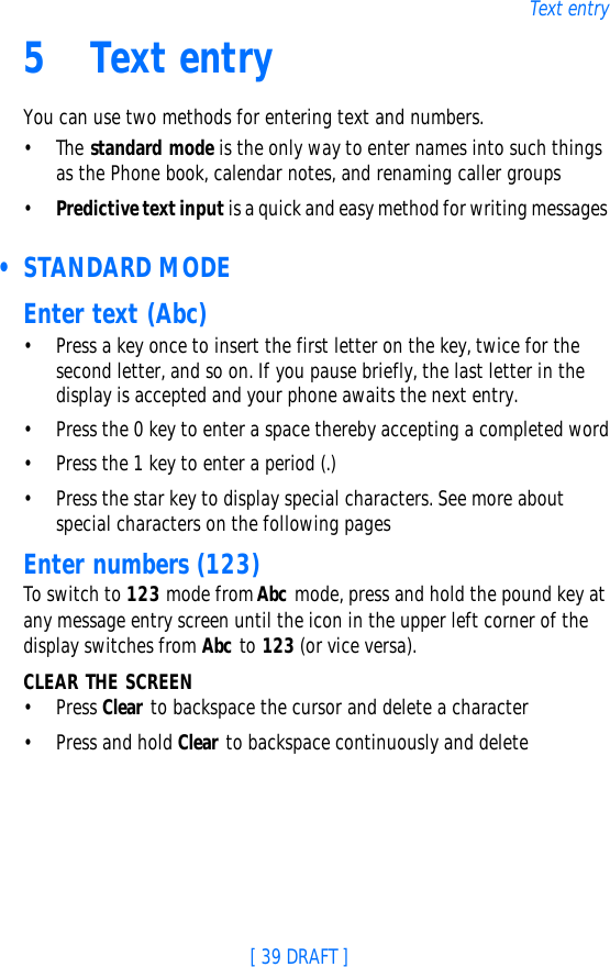 [ 39 DRAFT ]Text entry5Text entryYou can use two methods for entering text and numbers.•The standard mode is the only way to enter names into such things as the Phone book, calendar notes, and renaming caller groups•Predictive text input is a quick and easy method for writing messages • STANDARD MODEEnter text (Abc)•Press a key once to insert the first letter on the key, twice for the second letter, and so on. If you pause briefly, the last letter in the display is accepted and your phone awaits the next entry.•Press the 0 key to enter a space thereby accepting a completed word•Press the 1 key to enter a period (.)•Press the star key to display special characters. See more about special characters on the following pagesEnter numbers (123)To switch to 123 mode from Abc mode, press and hold the pound key at any message entry screen until the icon in the upper left corner of the display switches from Abc to 123 (or vice versa).CLEAR THE SCREEN•Press Clear to backspace the cursor and delete a character•Press and hold Clear to backspace continuously and delete