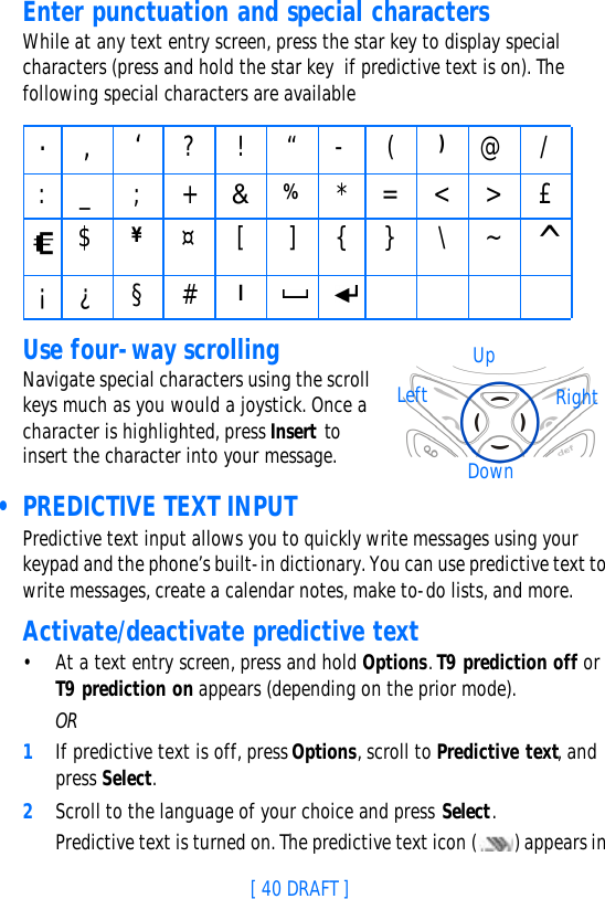[ 40 DRAFT ]Enter punctuation and special charactersWhile at any text entry screen, press the star key to display special characters (press and hold the star key  if predictive text is on). The following special characters are availableUse four-way scrollingNavigate special characters using the scroll keys much as you would a joystick. Once a character is highlighted, press Insert to insert the character into your message. • PREDICTIVE TEXT INPUTPredictive text input allows you to quickly write messages using your keypad and the phone’s built-in dictionary. You can use predictive text to write messages, create a calendar notes, make to-do lists, and more.Activate/deactivate predictive text•At a text entry screen, press and hold Options. T9 prediction off or T9 prediction on appears (depending on the prior mode).OR1If predictive text is off, press Options, scroll to Predictive text, and press Select.2Scroll to the language of your choice and press Select.Predictive text is turned on. The predictive text icon () appears in ., ‘ ?!“-()@/:_;+&amp;%*=&lt;&gt;£$¥¤[ ] { } \~^¡¿§#lUpDownLeft Right