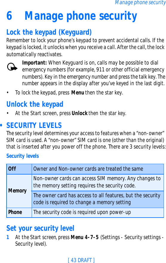 [ 43 DRAFT ]Manage phone security6Manage phone securityLock the keypad (Keyguard)Remember to lock your phone’s keypad to prevent accidental calls. If the keypad is locked, it unlocks when you receive a call. After the call, the lock automatically reactivates.Important: When Keyguard is on, calls may be possible to dial emergency numbers (for example, 911 or other official emergency numbers). Key in the emergency number and press the talk key. The number appears in the display after you’ve keyed in the last digit.•To lock the keypad, press Menu then the star key.Unlock the keypad•At the Start screen, press Unlock then the star key. • SECURITY LEVELSThe security level determines your access to features when a “non-owner” SIM card is used. A “non-owner” SIM card is one (other than the original) that is inserted after you power off the phone. There are 3 security levels:Set your security level1At the Start screen, press Menu 4-7-5 (Settings - Security settings - Security level). Security levelsOff Owner and Non-owner cards are treated the sameMemoryNon-owner cards can access SIM memory. Any changes to the memory setting requires the security code.The owner card has access to all features, but the security code is required to change a memory settingPhone The security code is required upon power-up