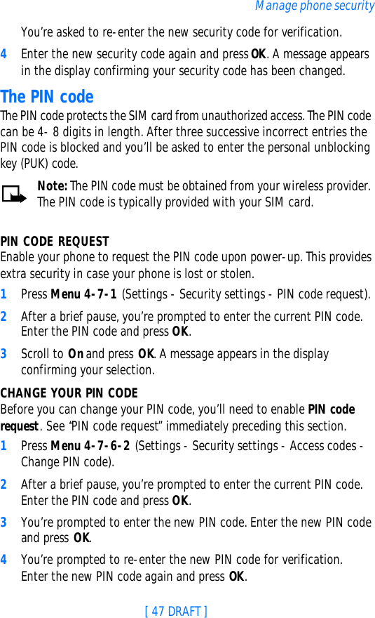 [ 47 DRAFT ]Manage phone securityYou’re asked to re-enter the new security code for verification.4Enter the new security code again and press OK. A message appears in the display confirming your security code has been changed.The PIN codeThe PIN code protects the SIM card from unauthorized access. The PIN code can be 4- 8 digits in length. After three successive incorrect entries the PIN code is blocked and you’ll be asked to enter the personal unblocking key (PUK) code.Note: The PIN code must be obtained from your wireless provider. The PIN code is typically provided with your SIM card.PIN CODE REQUESTEnable your phone to request the PIN code upon power-up. This provides extra security in case your phone is lost or stolen.1Press Menu 4-7-1 (Settings - Security settings - PIN code request).2After a brief pause, you’re prompted to enter the current PIN code. Enter the PIN code and press OK.3Scroll to On and press OK. A message appears in the display confirming your selection.CHANGE YOUR PIN CODEBefore you can change your PIN code, you’ll need to enable PIN code request. See “PIN code request” immediately preceding this section.1Press Menu 4-7-6-2 (Settings - Security settings - Access codes - Change PIN code).2After a brief pause, you’re prompted to enter the current PIN code. Enter the PIN code and press OK. 3You’re prompted to enter the new PIN code. Enter the new PIN code and press OK.4You’re prompted to re-enter the new PIN code for verification. Enter the new PIN code again and press OK. 