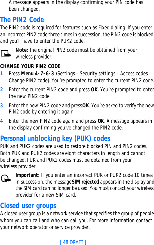 [ 48 DRAFT ]A message appears in the display confirming your PIN code has been changed.The PIN2 CodeThe PIN2 code is required for features such as Fixed dialing. If you enter an incorrect PIN2 code three times in succession, the PIN2 code is blocked and you’ll have to enter the PUK2 code.Note: The original PIN2 code must be obtained from your wireless provider.CHANGE YOUR PIN2 CODE1Press Menu 4-7-6-3 (Settings - Security settings - Access codes - Change PIN2 code). You’re prompted to enter the current PIN2 code.2Enter the current PIN2 code and press OK. You’re prompted to enter the new PIN2 code.3Enter the new PIN2 code and press OK. You’re asked to verify the new PIN2 code by entering it again.4Enter the new PIN2 code again and press OK. A message appears in the display confirming you’ve changed the PIN2 code.Personal unblocking key (PUK) codesPUK and PUK2 codes are used to restore blocked PIN and PIN2 codes. Both PUK and PUK2 codes are eight characters in length and cannot be changed. PUK and PUK2 codes must be obtained from your wireless provider.Important: If you enter an incorrect PUK or PUK2 code 10 times in succession, the message SIM rejected appears in the display and the SIM card can no longer be used. You must contact your wireless provider for a new SIM card.Closed user groupsA closed user group is a network service that specifies the group of people whom you can call and who can call you. For more information contact your network operator or service provider.