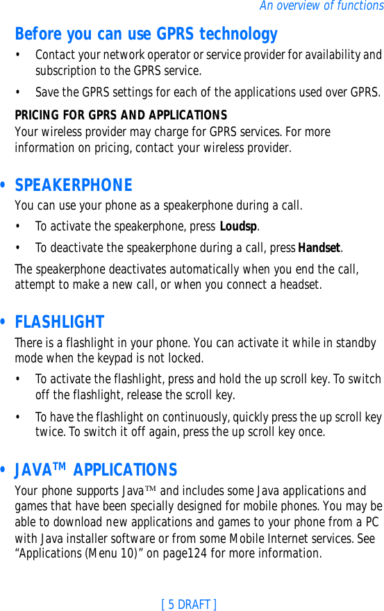 [ 5 DRAFT ]An overview of functionsBefore you can use GPRS technology•Contact your network operator or service provider for availability and subscription to the GPRS service.•Save the GPRS settings for each of the applications used over GPRS.PRICING FOR GPRS AND APPLICATIONSYour wireless provider may charge for GPRS services. For more information on pricing, contact your wireless provider. • SPEAKERPHONEYou can use your phone as a speakerphone during a call.•To activate the speakerphone, press Loudsp.•To deactivate the speakerphone during a call, press Handset.The speakerphone deactivates automatically when you end the call, attempt to make a new call, or when you connect a headset. • FLASHLIGHTThere is a flashlight in your phone. You can activate it while in standby mode when the keypad is not locked.•To activate the flashlight, press and hold the up scroll key. To switch off the flashlight, release the scroll key.•To have the flashlight on continuously, quickly press the up scroll key twice. To switch it off again, press the up scroll key once. • JAVATM APPLICATIONSYour phone supports JavaTM and includes some Java applications and games that have been specially designed for mobile phones. You may be able to download new applications and games to your phone from a PC with Java installer software or from some Mobile Internet services. See “Applications (Menu 10)” on page124 for more information.