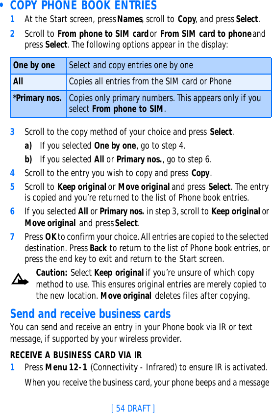 [ 54 DRAFT ] • COPY PHONE BOOK ENTRIES1At the Start screen, press Names, scroll to Copy, and press Select.2Scroll to From phone to SIM card or From SIM card to phone and press Select. The following options appear in the display:3Scroll to the copy method of your choice and press Select. a) If you selected One by one, go to step 4.b) If you selected All or Primary nos., go to step 6.4Scroll to the entry you wish to copy and press Copy.5Scroll to Keep original or Move original and press Select. The entry is copied and you’re returned to the list of Phone book entries.6If you selected All or Primary nos. in step 3, scroll to Keep original or Move original and press Select.7Press OK to confirm your choice. All entries are copied to the selected destination. Press Back to return to the list of Phone book entries, or press the end key to exit and return to the Start screen.Caution: Select Keep original if you’re unsure of which copy method to use. This ensures original entries are merely copied to the new location. Move original deletes files after copying.Send and receive business cardsYou can send and receive an entry in your Phone book via IR or text message, if supported by your wireless provider.RECEIVE A BUSINESS CARD VIA IR1Press Menu 12-1 (Connectivity - Infrared) to ensure IR is activated.When you receive the business card, your phone beeps and a message One by one Select and copy entries one by oneAll Copies all entries from the SIM card or Phone*Primary nos. Copies only primary numbers. This appears only if you select From phone to SIM.
