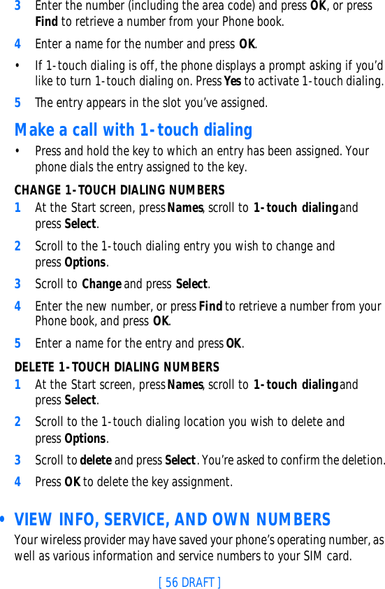[ 56 DRAFT ]3Enter the number (including the area code) and press OK, or press Find to retrieve a number from your Phone book.4Enter a name for the number and press OK. •If 1-touch dialing is off, the phone displays a prompt asking if you’d like to turn 1-touch dialing on. Press Yes to activate 1-touch dialing. 5The entry appears in the slot you’ve assigned.Make a call with 1-touch dialing•Press and hold the key to which an entry has been assigned. Your phone dials the entry assigned to the key.CHANGE 1-TOUCH DIALING NUMBERS1At the Start screen, press Names, scroll to 1-touch dialing and press Select.2Scroll to the 1-touch dialing entry you wish to change and press Options.3Scroll to Change and press Select.4Enter the new number, or press Find to retrieve a number from your Phone book, and press OK.5Enter a name for the entry and press OK. DELETE 1-TOUCH DIALING NUMBERS1At the Start screen, press Names, scroll to 1-touch dialing and press Select.2Scroll to the 1-touch dialing location you wish to delete and press Options.3Scroll to delete and press Select. You’re asked to confirm the deletion.4Press OK to delete the key assignment. • VIEW INFO, SERVICE, AND OWN NUMBERSYour wireless provider may have saved your phone’s operating number, as well as various information and service numbers to your SIM card.