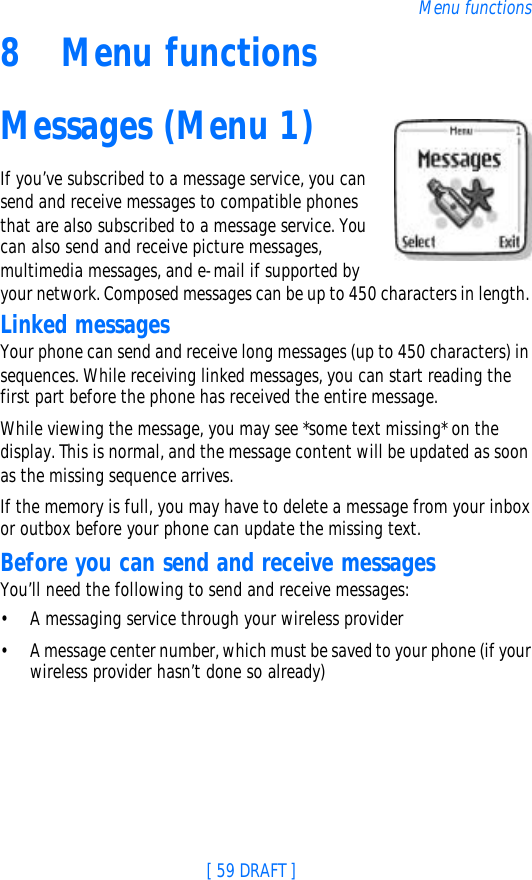 [ 59 DRAFT ]Menu functions8Menu functionsMessages (Menu 1)If you’ve subscribed to a message service, you can send and receive messages to compatible phones that are also subscribed to a message service. You can also send and receive picture messages, multimedia messages, and e-mail if supported by your network. Composed messages can be up to 450 characters in length. Linked messagesYour phone can send and receive long messages (up to 450 characters) in sequences. While receiving linked messages, you can start reading the first part before the phone has received the entire message.While viewing the message, you may see *some text missing* on the display. This is normal, and the message content will be updated as soon as the missing sequence arrives.If the memory is full, you may have to delete a message from your inbox or outbox before your phone can update the missing text.Before you can send and receive messagesYou’ll need the following to send and receive messages:•A messaging service through your wireless provider•A message center number, which must be saved to your phone (if your wireless provider hasn’t done so already)