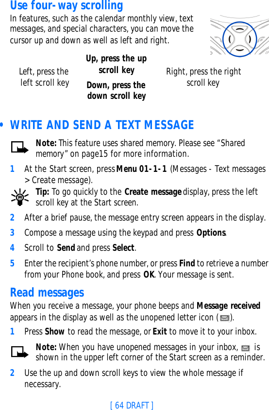 [ 64 DRAFT ]Use four-way scrollingIn features, such as the calendar monthly view, text messages, and special characters, you can move the cursor up and down as well as left and right.  • WRITE AND SEND A TEXT MESSAGENote: This feature uses shared memory. Please see “Shared memory” on page15 for more information.1At the Start screen, press Menu 01-1-1 (Messages - Text messages &gt; Create message).Tip: To go quickly to the Create message display, press the left scroll key at the Start screen.2After a brief pause, the message entry screen appears in the display.3Compose a message using the keypad and press Options.4Scroll to Send and press Select.5Enter the recipient’s phone number, or press Find to retrieve a number from your Phone book, and press OK. Your message is sent.Read messagesWhen you receive a message, your phone beeps and Message received appears in the display as well as the unopened letter icon ( ).1Press Show to read the message, or Exit to move it to your inbox.Note: When you have unopened messages in your inbox,   is shown in the upper left corner of the Start screen as a reminder.2Use the up and down scroll keys to view the whole message if necessary. Left, press the left scroll keyUp, press the up scroll keyDown, press the down scroll keyRight, press the right scroll key