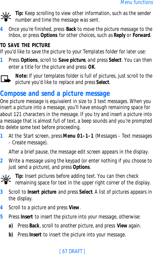 [ 67 DRAFT ]Menu functionsTip: Keep scrolling to view other information, such as the sender number and time the message was sent.4Once you’re finished, press Back to move the picture message to the Inbox, or press Options for other choices, such as Reply or Forward.TO SAVE THE PICTUREIf you’d like to save the picture to your Templates folder for later use:1Press Options, scroll to Save picture, and press Select. You can then enter a title for the picture and press OK.Note: If your templates folder is full of pictures, just scroll to the picture you’d like to replace and press Select.Compose and send a picture messageOne picture message is equivalent in size to 3 text messages. When you insert a picture into a message, you’ll have enough remaining space for about 121 characters in the message. If you try and insert a picture into a message that is almost full of text, a beep sounds and you’re prompted to delete some text before proceeding.1At the Start screen, press Menu 01-1-1 (Messages - Text messages - Create message). After a brief pause, the message edit screen appears in the display.2Write a message using the keypad (or enter nothing if you choose to just send a picture), and press Options.Tip: Insert pictures before adding text. You can then check remaining space for text in the upper right corner of the display.3Scroll to Insert picture and press Select. A list of pictures appears in the display.4Scroll to a picture and press View.5Press Insert to insert the picture into your message, otherwise:a) Press Back, scroll to another picture, and press View again.b) Press Insert to insert the picture into your message.