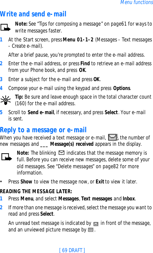 [ 69 DRAFT ]Menu functionsWrite and send e-mailNote: See “Tips for composing a message” on page61 for ways to write messages faster.1At the Start screen, press Menu 01-1-2 (Messages - Text messages - Create e-mail).After a brief pause, you’re prompted to enter the e-mail address.2Enter the e-mail address, or press Find to retrieve an e-mail address from your Phone book, and press OK.3Enter a subject for the e-mail and press OK.4Compose your e-mail using the keypad and press Options.Tip: Be sure and leave enough space in the total character count (160) for the e-mail address.5Scroll to Send e-mail, if necessary, and press Select. Your e-mail is sent.Reply to a message or e-mailWhen you have received a text message or e-mail, , the number of new messages and ___ Message(s) received appears in the display.Note: The blinking  indicates that the message memory is full. Before you can receive new messages, delete some of your old messages. See “Delete messages” on page82 for more information.•Press Show to view the message now, or Exit to view it later.READING THE MESSAGE LATER:1Press Menu, and select Messages, Text messages and Inbox.2If more than one message is received, select the message you want to read and press Select.An unread text message is indicated by  in front of the message, and an unviewed picture message by .