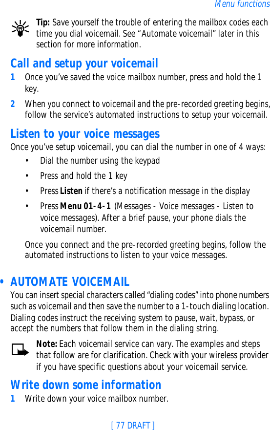 [ 77 DRAFT ]Menu functionsTip: Save yourself the trouble of entering the mailbox codes each time you dial voicemail. See “Automate voicemail” later in this section for more information.Call and setup your voicemail1Once you’ve saved the voice mailbox number, press and hold the 1 key. 2When you connect to voicemail and the pre-recorded greeting begins, follow the service’s automated instructions to setup your voicemail.Listen to your voice messagesOnce you’ve setup voicemail, you can dial the number in one of 4 ways:•Dial the number using the keypad•Press and hold the 1 key•Press Listen if there’s a notification message in the display•Press Menu 01-4-1 (Messages - Voice messages - Listen to voice messages). After a brief pause, your phone dials the voicemail number.Once you connect and the pre-recorded greeting begins, follow the automated instructions to listen to your voice messages. • AUTOMATE VOICEMAILYou can insert special characters called “dialing codes” into phone numbers such as voicemail and then save the number to a 1-touch dialing location. Dialing codes instruct the receiving system to pause, wait, bypass, or accept the numbers that follow them in the dialing string.Note: Each voicemail service can vary. The examples and steps that follow are for clarification. Check with your wireless provider if you have specific questions about your voicemail service.Write down some information1Write down your voice mailbox number.