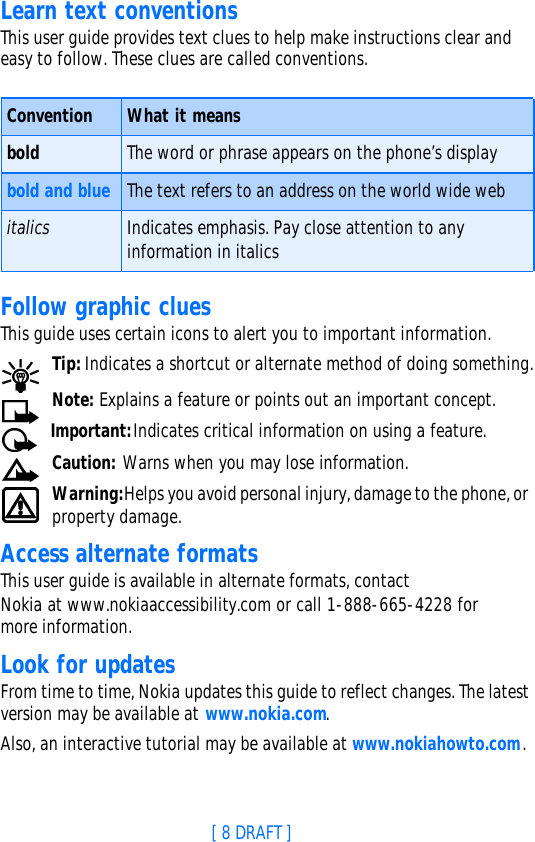 [ 8 DRAFT ]Learn text conventionsThis user guide provides text clues to help make instructions clear and easy to follow. These clues are called conventions.Follow graphic cluesThis guide uses certain icons to alert you to important information.Tip: Indicates a shortcut or alternate method of doing something.Note: Explains a feature or points out an important concept. Important:Indicates critical information on using a feature.Caution: Warns when you may lose information.Warning:Helps you avoid personal injury, damage to the phone, or property damage.Access alternate formatsThis user guide is available in alternate formats, contact Nokia at www.nokiaaccessibility.com or call 1-888-665-4228 for more information.Look for updatesFrom time to time, Nokia updates this guide to reflect changes. The latest version may be available at www.nokia.com.Also, an interactive tutorial may be available at www.nokiahowto.com.Convention What it meansbold The word or phrase appears on the phone’s displaybold and blue The text refers to an address on the world wide webitalics Indicates emphasis. Pay close attention to any information in italics