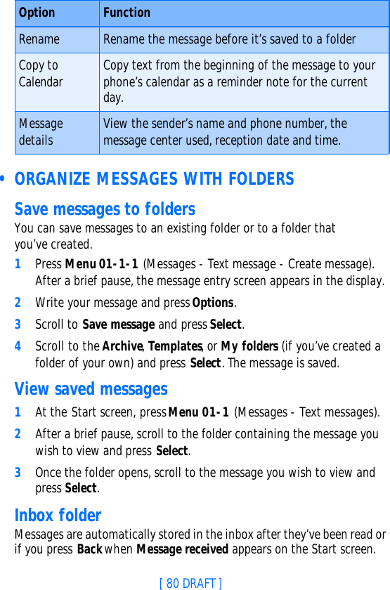 [ 80 DRAFT ] • ORGANIZE MESSAGES WITH FOLDERSSave messages to foldersYou can save messages to an existing folder or to a folder that you’ve created.1Press Menu 01-1-1 (Messages - Text message - Create message). After a brief pause, the message entry screen appears in the display.2Write your message and press Options.3Scroll to Save message and press Select.4Scroll to the Archive, Templates, or My folders (if you’ve created a folder of your own) and press Select. The message is saved.View saved messages1At the Start screen, press Menu 01-1 (Messages - Text messages).2After a brief pause, scroll to the folder containing the message you wish to view and press Select.3Once the folder opens, scroll to the message you wish to view and press Select.Inbox folderMessages are automatically stored in the inbox after they’ve been read or if you press Back when Message received appears on the Start screen.Rename Rename the message before it’s saved to a folderCopy to Calendar Copy text from the beginning of the message to your phone’s calendar as a reminder note for the current day.Message details View the sender’s name and phone number, the message center used, reception date and time.Option Function