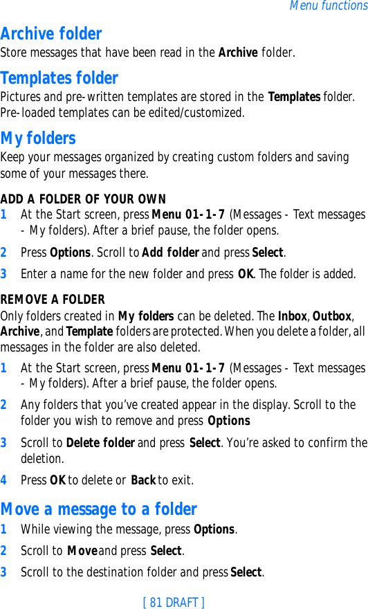 [ 81 DRAFT ]Menu functionsArchive folderStore messages that have been read in the Archive folder.Templates folderPictures and pre-written templates are stored in the Templates folder. Pre-loaded templates can be edited/customized.My foldersKeep your messages organized by creating custom folders and saving some of your messages there.ADD A FOLDER OF YOUR OWN1At the Start screen, press Menu 01-1-7 (Messages - Text messages - My folders). After a brief pause, the folder opens. 2Press Options. Scroll to Add folder and press Select.3Enter a name for the new folder and press OK. The folder is added.REMOVE A FOLDEROnly folders created in My folders can be deleted. The Inbox, Outbox, Archive, and Template folders are protected. When you delete a folder, all messages in the folder are also deleted.1At the Start screen, press Menu 01-1-7 (Messages - Text messages - My folders). After a brief pause, the folder opens.2Any folders that you’ve created appear in the display. Scroll to the folder you wish to remove and press Options. 3Scroll to Delete folder and press Select. You’re asked to confirm the deletion.4Press OK to delete or Back to exit.Move a message to a folder1While viewing the message, press Options.2Scroll to Move and press Select.3Scroll to the destination folder and press Select. 