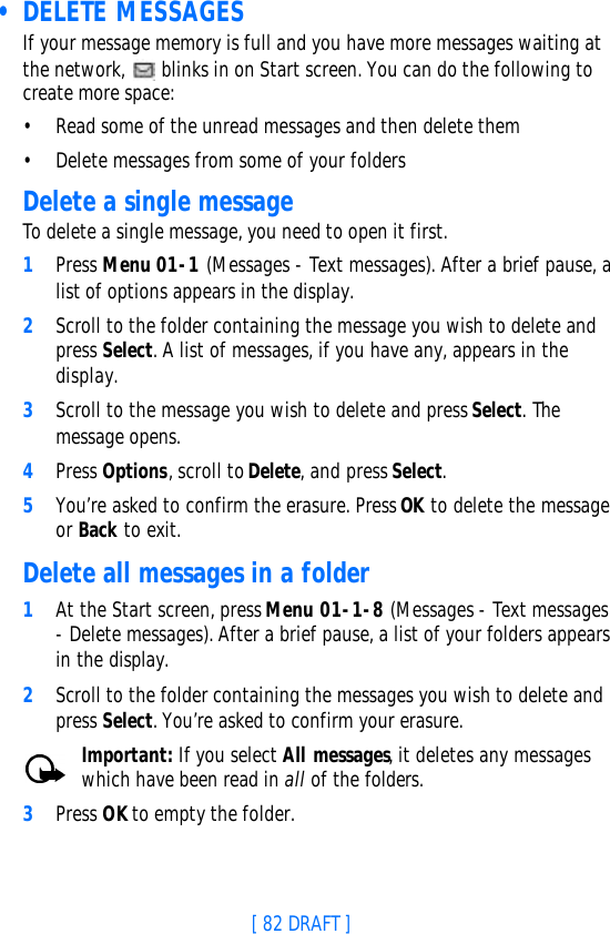 [ 82 DRAFT ] • DELETE MESSAGESIf your message memory is full and you have more messages waiting at the network,   blinks in on Start screen. You can do the following to create more space:•Read some of the unread messages and then delete them•Delete messages from some of your foldersDelete a single messageTo delete a single message, you need to open it first.1Press Menu 01-1 (Messages - Text messages). After a brief pause, a list of options appears in the display.2Scroll to the folder containing the message you wish to delete and press Select. A list of messages, if you have any, appears in the display.3Scroll to the message you wish to delete and press Select. The message opens.4Press Options, scroll to Delete, and press Select.5You’re asked to confirm the erasure. Press OK to delete the message or Back to exit.Delete all messages in a folder1At the Start screen, press Menu 01-1-8 (Messages - Text messages - Delete messages). After a brief pause, a list of your folders appears in the display.2Scroll to the folder containing the messages you wish to delete and press Select. You’re asked to confirm your erasure.Important: If you select All messages, it deletes any messages which have been read in all of the folders.3Press OK to empty the folder.