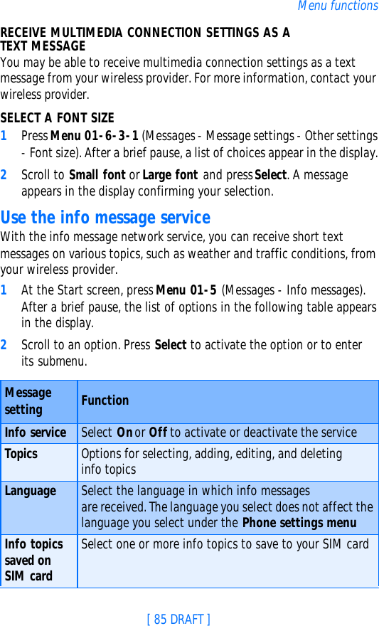 [ 85 DRAFT ]Menu functionsRECEIVE MULTIMEDIA CONNECTION SETTINGS AS A TEXT MESSAGEYou may be able to receive multimedia connection settings as a text message from your wireless provider. For more information, contact your wireless provider.SELECT A FONT SIZE1Press Menu 01-6-3-1 (Messages - Message settings - Other settings - Font size). After a brief pause, a list of choices appear in the display.2Scroll to Small font or Large font and press Select. A message appears in the display confirming your selection.Use the info message serviceWith the info message network service, you can receive short text messages on various topics, such as weather and traffic conditions, from your wireless provider. 1At the Start screen, press Menu 01-5 (Messages - Info messages). After a brief pause, the list of options in the following table appears in the display.2Scroll to an option. Press Select to activate the option or to enter its submenu.Message setting FunctionInfo service Select On or Off to activate or deactivate the serviceTopics Options for selecting, adding, editing, and deleting info topicsLanguage Select the language in which info messages are received. The language you select does not affect the language you select under the Phone settings menuInfo topics saved on SIM cardSelect one or more info topics to save to your SIM card