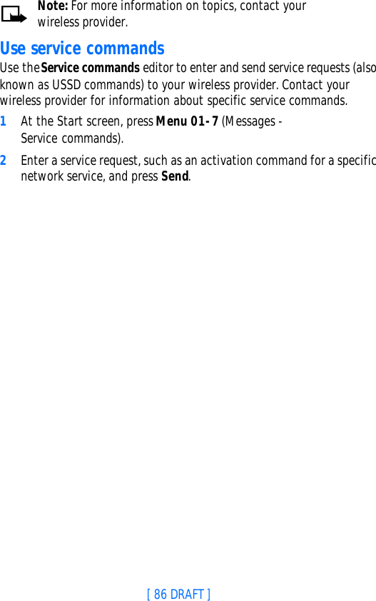 [ 86 DRAFT ]Note: For more information on topics, contact your wireless provider.Use service commandsUse the Service commands editor to enter and send service requests (also known as USSD commands) to your wireless provider. Contact your wireless provider for information about specific service commands.1At the Start screen, press Menu 01-7 (Messages - Service commands).2Enter a service request, such as an activation command for a specific network service, and press Send.