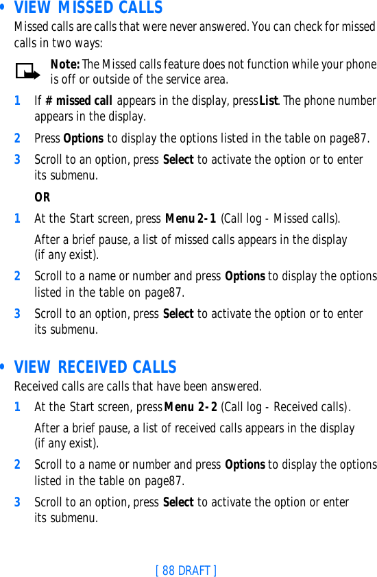 [ 88 DRAFT ] • VIEW MISSED CALLSMissed calls are calls that were never answered. You can check for missed calls in two ways:Note: The Missed calls feature does not function while your phone is off or outside of the service area.1If # missed call appears in the display, press List. The phone number appears in the display.2Press Options to display the options listed in the table on page87.3Scroll to an option, press Select to activate the option or to enter its submenu.OR1At the Start screen, press Menu 2-1 (Call log - Missed calls).After a brief pause, a list of missed calls appears in the display (if any exist).2Scroll to a name or number and press Options to display the options listed in the table on page87.3Scroll to an option, press Select to activate the option or to enter its submenu. • VIEW RECEIVED CALLSReceived calls are calls that have been answered.1At the Start screen, press Menu 2-2 (Call log - Received calls).After a brief pause, a list of received calls appears in the display (if any exist).2Scroll to a name or number and press Options to display the options listed in the table on page87.3Scroll to an option, press Select to activate the option or enter its submenu.
