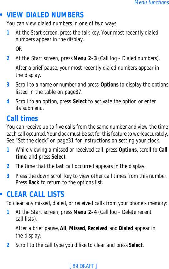 [ 89 DRAFT ]Menu functions • VIEW DIALED NUMBERSYou can view dialed numbers in one of two ways:1At the Start screen, press the talk key. Your most recently dialed numbers appear in the display.OR2At the Start screen, press Menu 2-3 (Call log - Dialed numbers). After a brief pause, your most recently dialed numbers appear in the display.3Scroll to a name or number and press Options to display the options listed in the table on page87.4Scroll to an option, press Select to activate the option or enter its submenu.Call timesYou can receive up to five calls from the same number and view the time each call occurred. Your clock must be set for this feature to work accurately. See “Set the clock” on page31 for instructions on setting your clock.1While viewing a missed or received call, press Options, scroll to Call time, and press Select.2The time that the last call occurred appears in the display. 3Press the down scroll key to view other call times from this number. Press Back to return to the options list.  • CLEAR CALL LISTSTo clear any missed, dialed, or received calls from your phone’s memory:1At the Start screen, press Menu 2-4 (Call log - Delete recent call lists).After a brief pause, All, Missed, Received and Dialed appear in the display.2Scroll to the call type you’d like to clear and press Select.
