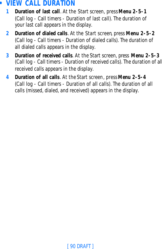 [ 90 DRAFT ] • VIEW CALL DURATION1Duration of last call. At the Start screen, press Menu 2-5-1 (Call log - Call timers - Duration of last call). The duration of your last call appears in the display.2Duration of dialed calls. At the Start screen, press Menu 2-5-2 (Call log - Call timers - Duration of dialed calls). The duration of all dialed calls appears in the display.3Duration of received calls. At the Start screen, press Menu 2-5-3 (Call log - Call timers - Duration of received calls). The duration of all received calls appears in the display.4Duration of all calls. At the Start screen, press Menu 2-5-4 (Call log - Call timers - Duration of all calls). The duration of all calls (missed, dialed, and received) appears in the display.