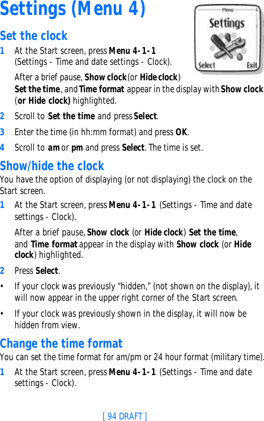 [ 94 DRAFT ]Settings (Menu 4)Set the clock1At the Start screen, press Menu 4-1-1 (Settings - Time and date settings - Clock). After a brief pause, Show clock (or Hide clock) Set the time, and Time format appear in the display with Show clock (or Hide clock) highlighted.2Scroll to Set the time and press Select.3Enter the time (in hh:mm format) and press OK.4Scroll to am or pm and press Select. The time is set.Show/hide the clockYou have the option of displaying (or not displaying) the clock on the Start screen.1At the Start screen, press Menu 4-1-1 (Settings - Time and date settings - Clock). After a brief pause, Show clock (or Hide clock) Set the time, and  Time format appear in the display with Show clock (or Hide clock) highlighted.2Press Select.•If your clock was previously “hidden,” (not shown on the display), it will now appear in the upper right corner of the Start screen.•If your clock was previously shown in the display, it will now be hidden from view.Change the time formatYou can set the time format for am/pm or 24 hour format (military time).1At the Start screen, press Menu 4-1-1 (Settings - Time and date settings - Clock). 