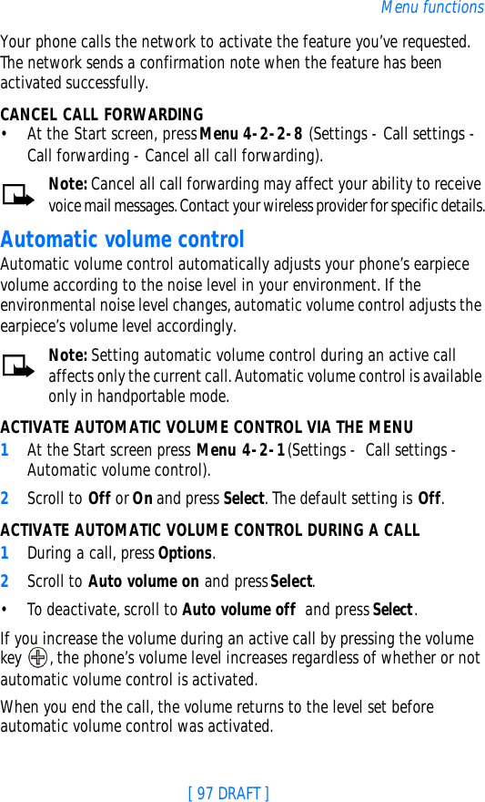 [ 97 DRAFT ]Menu functionsYour phone calls the network to activate the feature you’ve requested. The network sends a confirmation note when the feature has been activated successfully.CANCEL CALL FORWARDING•At the Start screen, press Menu 4-2-2-8 (Settings - Call settings - Call forwarding - Cancel all call forwarding).Note: Cancel all call forwarding may affect your ability to receive voice mail messages. Contact your wireless provider for specific details.Automatic volume controlAutomatic volume control automatically adjusts your phone’s earpiece volume according to the noise level in your environment. If the environmental noise level changes, automatic volume control adjusts the earpiece’s volume level accordingly.Note: Setting automatic volume control during an active call affects only the current call. Automatic volume control is available only in handportable mode.ACTIVATE AUTOMATIC VOLUME CONTROL VIA THE MENU1At the Start screen press Menu 4-2-1 (Settings -  Call settings - Automatic volume control).2Scroll to Off or On and press Select. The default setting is Off.ACTIVATE AUTOMATIC VOLUME CONTROL DURING A CALL  1During a call, press Options.2Scroll to Auto volume on and press Select.•To deactivate, scroll to Auto volume off  and press Select. If you increase the volume during an active call by pressing the volume key , the phone’s volume level increases regardless of whether or not automatic volume control is activated.When you end the call, the volume returns to the level set before automatic volume control was activated.