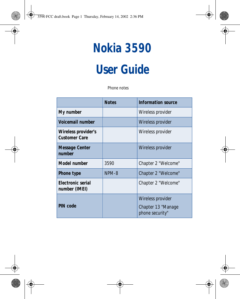 Nokia 3590 User Guide Phone notesNotes Information sourceMy number Wireless providerVoicemail number Wireless providerWireless provider’s Customer Care Wireless providerMessage Center number Wireless providerModel number 3590 Chapter 2 &quot;Welcome&quot;Phone type NPM-8 Chapter 2 &quot;Welcome&quot;Electronic serial number (IMEI) Chapter 2 &quot;Welcome&quot;PIN code Wireless providerChapter 13 &quot;Manage phone security&quot;3590 FCC draft.book  Page 1  Thursday, February 14, 2002  2:36 PM