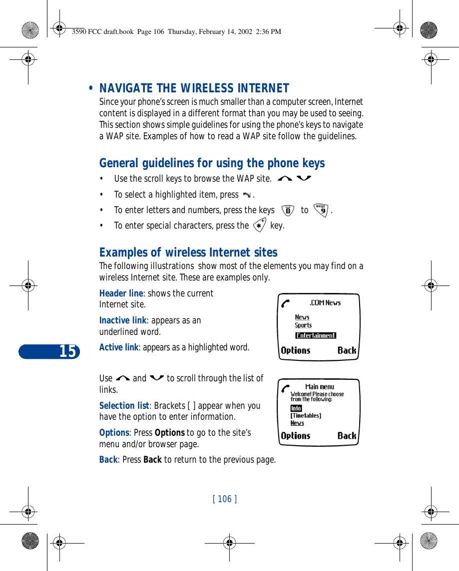 15[ 106 ] • NAVIGATE THE WIRELESS INTERNETSince your phone’s screen is much smaller than a computer screen, Internet content is displayed in a different format than you may be used to seeing. This section shows simple guidelines for using the phone’s keys to navigate a WAP site. Examples of how to read a WAP site follow the guidelines.General guidelines for using the phone keys•Use the scroll keys to browse the WAP site.   •To select a highlighted item, press .•To enter letters and numbers, press the keys  to .•To enter special characters, press the  key.Examples of wireless Internet sitesThe following illustrations  show most of the elements you may find on a wireless Internet site. These are examples only.  Header line: shows the current Internet site.Inactive link: appears as an underlined word.Active link: appears as a highlighted word.Use  and  to scroll through the list of links.Selection list: Brackets [ ] appear when you have the option to enter information. Options: Press Options to go to the site’s menu and/or browser page.Back: Press Back to return to the previous page.3590 FCC draft.book  Page 106  Thursday, February 14, 2002  2:36 PM