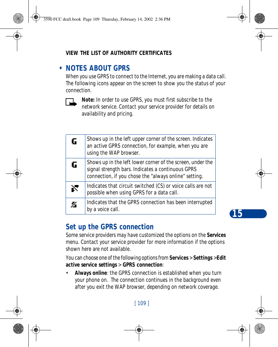 [ 109 ]15VIEW THE LIST OF AUTHORITY CERTIFICATES • NOTES ABOUT GPRSWhen you use GPRS to connect to the Internet, you are making a data call. The following icons appear on the screen to show you the status of your connection.Note: In order to use GPRS, you must first subscribe to the network service. Contact your service provider for details on availability and pricing.Set up the GPRS connectionSome service providers may have customized the options on the Services menu. Contact your service provider for more information if the options shown here are not available.You can choose one of the following options from Services &gt; Settings &gt;Edit active service settings &gt; GPRS connection:•Always online: the GPRS connection is established when you turn your phone on.  The connection continues in the background even after you exit the WAP browser, depending on network coverage.Shows up in the left upper corner of the screen. Indicates an active GPRS connection, for example, when you are using the WAP browser.Shows up in the left lower corner of the screen, under the signal strength bars. Indicates a continuous GPRS connection, if you chose the “always online” setting. Indicates that circuit switched (CS) or voice calls are not possible when using GPRS for a data call.Indicates that the GPRS connection has been interrupted by a voice call.3590 FCC draft.book  Page 109  Thursday, February 14, 2002  2:36 PM