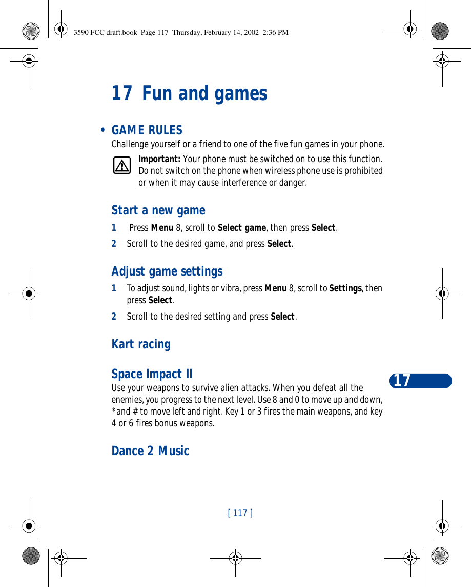 [ 117 ]1717 Fun and games • GAME RULESChallenge yourself or a friend to one of the five fun games in your phone.Important: Your phone must be switched on to use this function. Do not switch on the phone when wireless phone use is prohibited or when it may cause interference or danger.Start a new game1 Press Menu 8, scroll to Select game, then press Select.2Scroll to the desired game, and press Select. Adjust game settings1To adjust sound, lights or vibra, press Menu 8, scroll to Settings, then press Select.2Scroll to the desired setting and press Select. Kart racing Space Impact IIUse your weapons to survive alien attacks. When you defeat all the enemies, you progress to the next level. Use 8 and 0 to move up and down, * and # to move left and right. Key 1 or 3 fires the main weapons, and key 4 or 6 fires bonus weapons. Dance 2 Music3590 FCC draft.book  Page 117  Thursday, February 14, 2002  2:36 PM