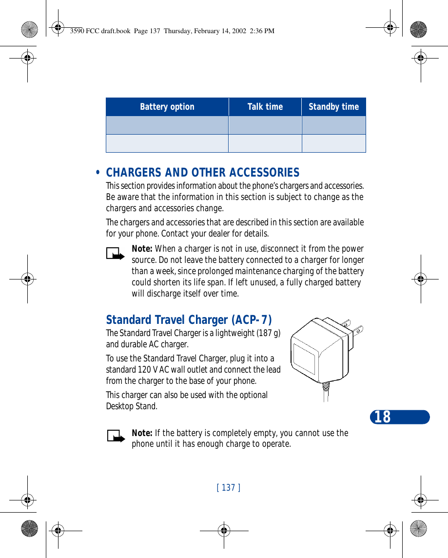 [ 137 ]18 • CHARGERS AND OTHER ACCESSORIESThis section provides information about the phone’s chargers and accessories. Be aware that the information in this section is subject to change as the chargers and accessories change.The chargers and accessories that are described in this section are available for your phone. Contact your dealer for details. Note: When a charger is not in use, disconnect it from the power source. Do not leave the battery connected to a charger for longer than a week, since prolonged maintenance charging of the battery could shorten its life span. If left unused, a fully charged battery will discharge itself over time.Standard Travel Charger (ACP-7)The Standard Travel Charger is a lightweight (187 g) and durable AC charger. To use the Standard Travel Charger, plug it into a standard 120 V AC wall outlet and connect the lead from the charger to the base of your phone.This charger can also be used with the optional Desktop Stand.Note: If the battery is completely empty, you cannot use the phone until it has enough charge to operate.Battery option Talk time Standby time   3590 FCC draft.book  Page 137  Thursday, February 14, 2002  2:36 PM