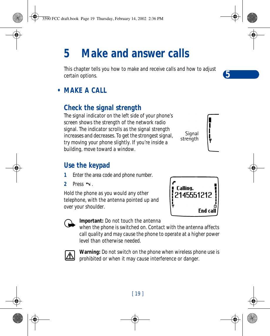 [ 19 ]55Make and answer callsThis chapter tells you how to make and receive calls and how to adjust certain options. • MAKE A CALLCheck the signal strengthThe signal indicator on the left side of your phone’s screen shows the strength of the network radio signal. The indicator scrolls as the signal strength increases and decreases. To get the strongest signal, try moving your phone slightly. If you’re inside a building, move toward a window.Use the keypad1Enter the area code and phone number.2Press .Hold the phone as you would any other telephone, with the antenna pointed up and over your shoulder.Important: Do not touch the antenna when the phone is switched on. Contact with the antenna affects call quality and may cause the phone to operate at a higher power level than otherwise needed.Warning: Do not switch on the phone when wireless phone use is prohibited or when it may cause interference or danger.3590 FCC draft.book  Page 19  Thursday, February 14, 2002  2:36 PM