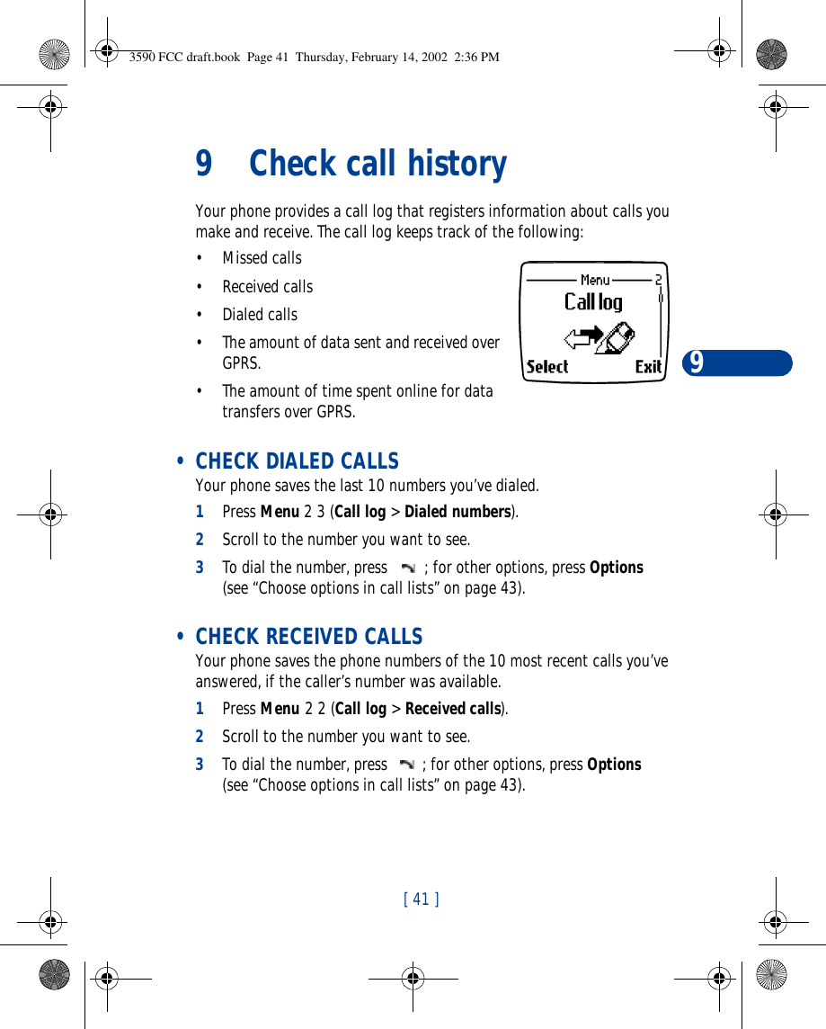 [ 41 ]99Check call historyYour phone provides a call log that registers information about calls you make and receive. The call log keeps track of the following:•Missed calls•Received calls•Dialed calls•The amount of data sent and received over GPRS.•The amount of time spent online for data transfers over GPRS. • CHECK DIALED CALLSYour phone saves the last 10 numbers you’ve dialed.1Press Menu 2 3 (Call log &gt; Dialed numbers).2Scroll to the number you want to see.3To dial the number, press ; for other options, press Options (see “Choose options in call lists” on page43). • CHECK RECEIVED CALLSYour phone saves the phone numbers of the 10 most recent calls you’ve answered, if the caller’s number was available.1Press Menu 2 2 (Call log &gt; Received calls).2Scroll to the number you want to see.3To dial the number, press ; for other options, press Options (see “Choose options in call lists” on page43).3590 FCC draft.book  Page 41  Thursday, February 14, 2002  2:36 PM