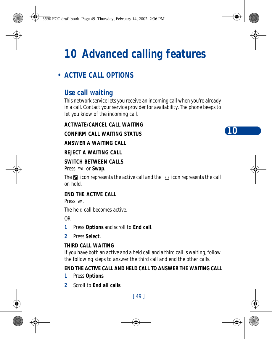 [ 49 ]1010 Advanced calling features • ACTIVE CALL OPTIONSUse call waitingThis network service lets you receive an incoming call when you’re already in a call. Contact your service provider for availability. The phone beeps to let you know of the incoming call. ACTIVATE/CANCEL CALL WAITINGCONFIRM CALL WAITING STATUSANSWER A WAITING CALLREJECT A WAITING CALLSWITCH BETWEEN CALLSPress  or Swap.The  icon represents the active call and the  icon represents the call on hold.END THE ACTIVE CALLPress .The held call becomes active.OR1Press Options and scroll to End call.2Press Select.THIRD CALL WAITINGIf you have both an active and a held call and a third call is waiting, follow the following steps to answer the third call and end the other calls.END THE ACTIVE CALL AND HELD CALL TO ANSWER THE WAITING CALL1Press Options.2Scroll to End all calls.3590 FCC draft.book  Page 49  Thursday, February 14, 2002  2:36 PM