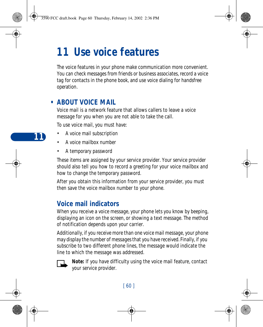 11[ 60 ]11 Use voice featuresThe voice features in your phone make communication more convenient. You can check messages from friends or business associates, record a voice tag for contacts in the phone book, and use voice dialing for handsfree operation.  • ABOUT VOICE MAIL Voice mail is a network feature that allows callers to leave a voice message for you when you are not able to take the call.To use voice mail, you must have:•A voice mail subscription•A voice mailbox number•A temporary passwordThese items are assigned by your service provider. Your service provider should also tell you how to record a greeting for your voice mailbox and how to change the temporary password.After you obtain this information from your service provider, you must then save the voice mailbox number to your phone.Voice mail indicatorsWhen you receive a voice message, your phone lets you know by beeping, displaying an icon on the screen, or showing a text message. The method of notification depends upon your carrier. Additionally, if you receive more than one voice mail message, your phone may display the number of messages that you have received. Finally, if you  subscribe to two different phone lines, the message would indicate the line to which the message was addressed.Note: If you have difficulty using the voice mail feature, contact your service provider.3590 FCC draft.book  Page 60  Thursday, February 14, 2002  2:36 PM
