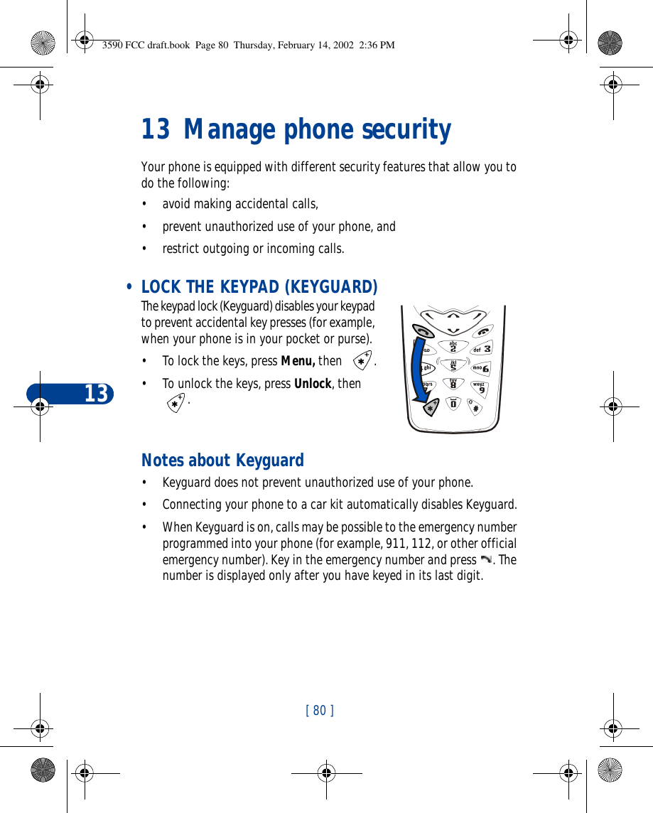 13[ 80 ]13 Manage phone securityYour phone is equipped with different security features that allow you to do the following:•avoid making accidental calls,•prevent unauthorized use of your phone, and •restrict outgoing or incoming calls.  • LOCK THE KEYPAD (KEYGUARD)The keypad lock (Keyguard) disables your keypad to prevent accidental key presses (for example, when your phone is in your pocket or purse).•To lock the keys, press Menu, then  .•To unlock the keys, press Unlock, then .Notes about Keyguard•Keyguard does not prevent unauthorized use of your phone.•Connecting your phone to a car kit automatically disables Keyguard.•When Keyguard is on, calls may be possible to the emergency number programmed into your phone (for example, 911, 112, or other official emergency number). Key in the emergency number and press . The number is displayed only after you have keyed in its last digit.3590 FCC draft.book  Page 80  Thursday, February 14, 2002  2:36 PM