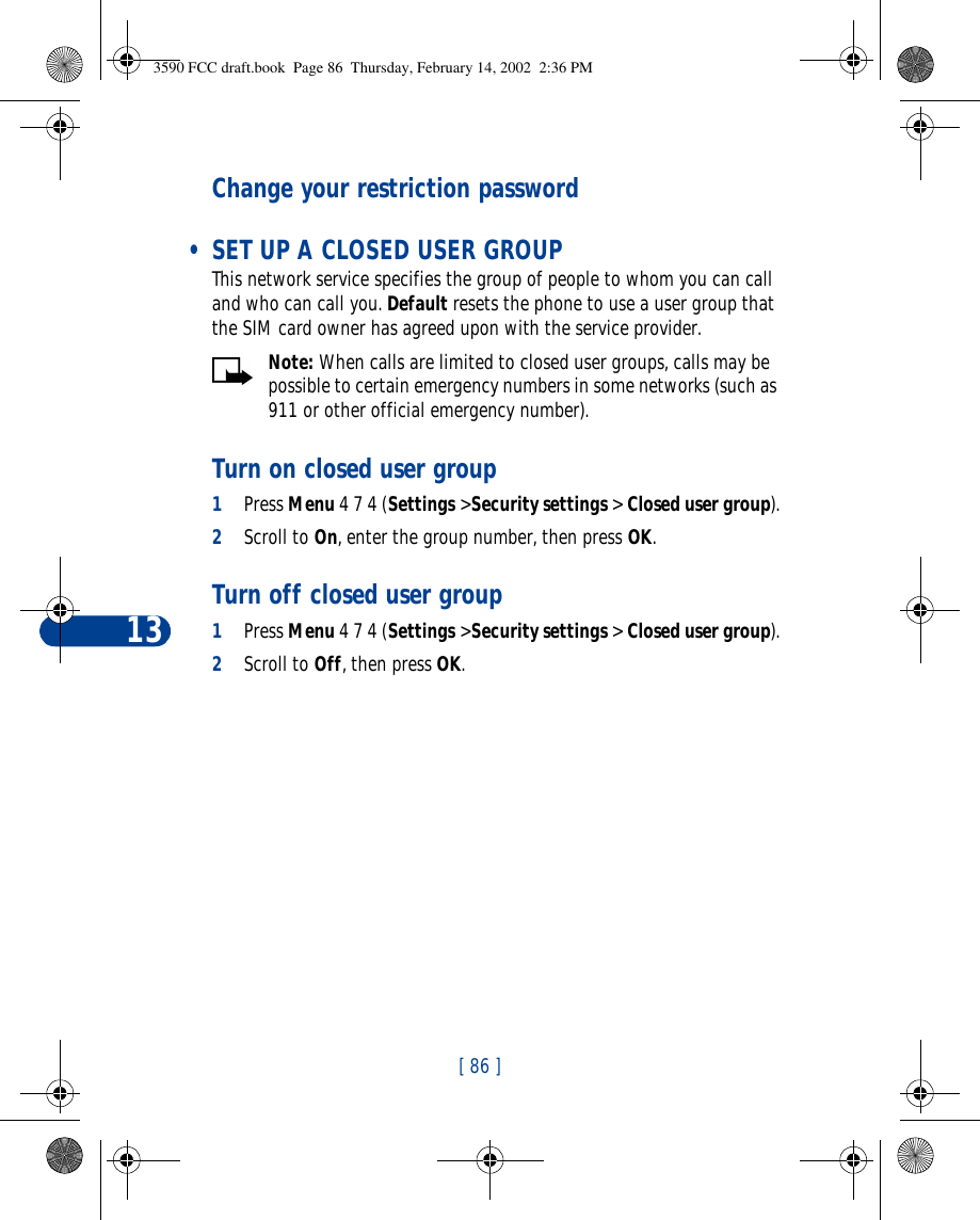 13[ 86 ]Change your restriction password • SET UP A CLOSED USER GROUPThis network service specifies the group of people to whom you can call and who can call you. Default resets the phone to use a user group that the SIM card owner has agreed upon with the service provider.Note: When calls are limited to closed user groups, calls may be possible to certain emergency numbers in some networks (such as 911 or other official emergency number).Turn on closed user group1Press Menu 4 7 4 (Settings &gt;Security settings &gt; Closed user group).2Scroll to On, enter the group number, then press OK.Turn off closed user group1Press Menu 4 7 4 (Settings &gt;Security settings &gt; Closed user group).2Scroll to Off, then press OK.3590 FCC draft.book  Page 86  Thursday, February 14, 2002  2:36 PM