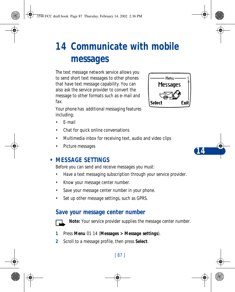 [ 87 ]1414 Communicate with mobile messagesThe text message network service allows you to send short text messages to other phones that have text message capability. You can also ask the service provider to convert the message to other formats such as e-mail and fax. Your phone has  additional messaging features including:•E-mail •Chat for quick online conversations•Multimedia inbox for receiving text, audio and video clips•Picture messages • MESSAGE SETTINGSBefore you can send and receive messages you must:•Have a text messaging subscription through your service provider.•Know your message center number.•Save your message center number in your phone.•Set up other message settings, such as GPRS.Save your message center numberNote: Your service provider supplies the message center number.1Press Menu 01 14 (Messages &gt; Message settings).2Scroll to a message profile, then press Select.3590 FCC draft.book  Page 87  Thursday, February 14, 2002  2:36 PM