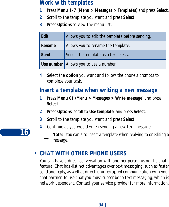 16[ 94 ]Work with templates1Press Menu 1-7 (Menu &gt; Messages &gt; Templates) and press Select.2Scroll to the template you want and press Select. 3Press Options to view the menu list:4Select the option you want and follow the phone’s prompts to complete your task. Insert a template when writing a new message1Press Menu 01 (Menu &gt; Messages &gt; Write message) and press Select.2Press Options, scroll to Use template, and press Select.3Scroll to the template you want and press Select. 4Continue as you would when sending a new text message. Note:  You can also insert a template when replying to or editing a message.  •CHAT WITH OTHER PHONE USERSYou can have a direct conversation with another person using the chat feature. Chat has distinct advantages over text messaging, such as faster send and reply, as well as direct, uninterrupted communication with your chat partner. To use chat you must subscribe to text messaging, which is network dependent. Contact your service provider for more information.Edit  Allows you to edit the template before sending.Rename Allows you to rename the template.Send Sends the template as a text message.Use number Allows you to use a number.