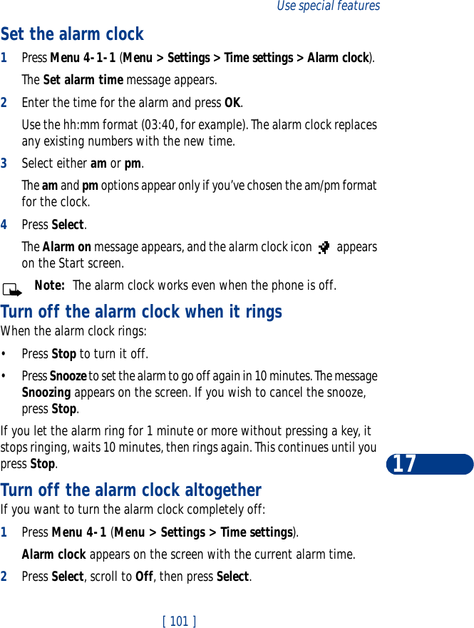 [ 101 ]Use special features17Set the alarm clock1Press Menu 4-1-1 (Menu &gt; Settings &gt; Time settings &gt; Alarm clock). The Set alarm time message appears.2Enter the time for the alarm and press OK. Use the hh:mm format (03:40, for example). The alarm clock replaces any existing numbers with the new time.3Select either am or pm.The am and pm options appear only if you’ve chosen the am/pm format for the clock.4Press Select.The Alarm on message appears, and the alarm clock icon   appears on the Start screen.Note:  The alarm clock works even when the phone is off. Turn off the alarm clock when it ringsWhen the alarm clock rings:•Press Stop to turn it off.•Press Snooze to set the alarm to go off again in 10 minutes. The message Snoozing appears on the screen. If you wish to cancel the snooze, press Stop.If you let the alarm ring for 1 minute or more without pressing a key, it stops ringing, waits 10 minutes, then rings again. This continues until you press Stop.Turn off the alarm clock altogetherIf you want to turn the alarm clock completely off:1Press Menu 4-1 (Menu &gt; Settings &gt; Time settings).Alarm clock appears on the screen with the current alarm time.2Press Select, scroll to Off, then press Select.